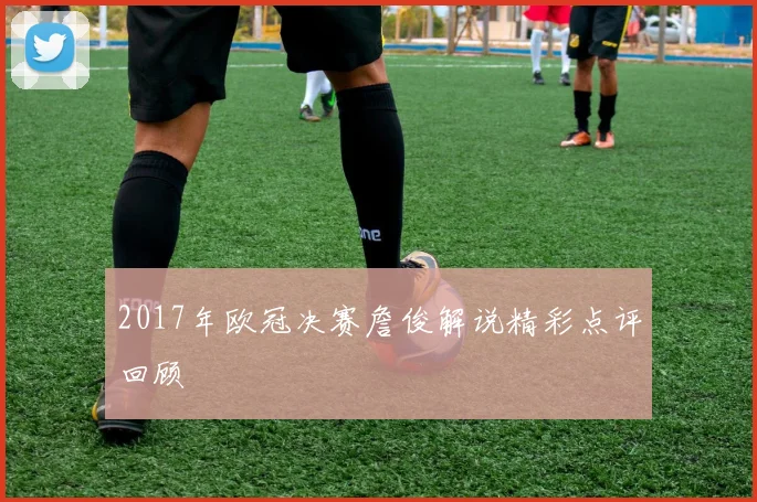 2017年欧冠决赛詹俊解说精彩点评回顾
