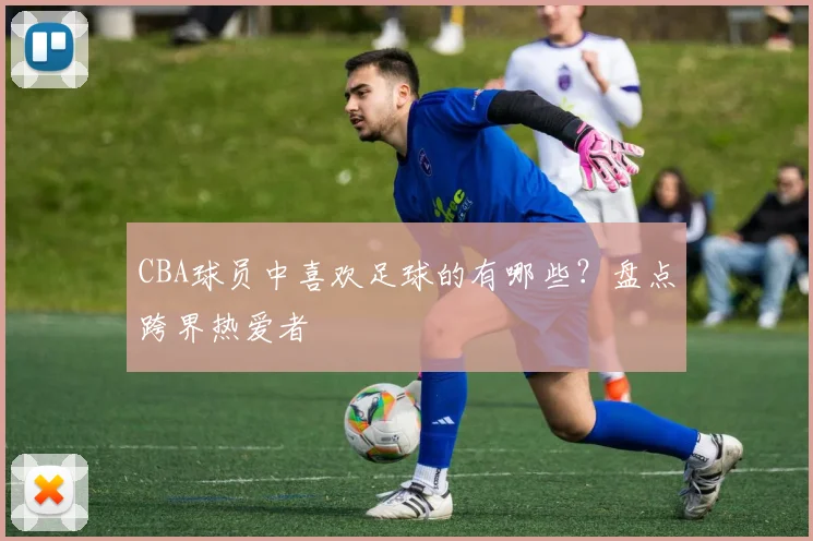 CBA球员中喜欢足球的有哪些?盘点跨界热爱者