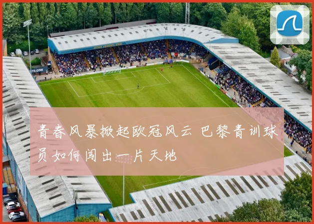 青春风暴掀起欧冠风云 巴黎青训球员如何闯出一片天地