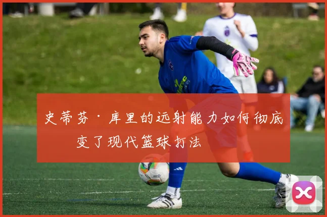 史蒂芬·库里的远射能力如何彻底改变了现代篮球打法