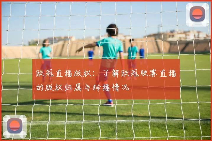 欧冠直播版权：了解欧冠联赛直播的版权归属与转播情况